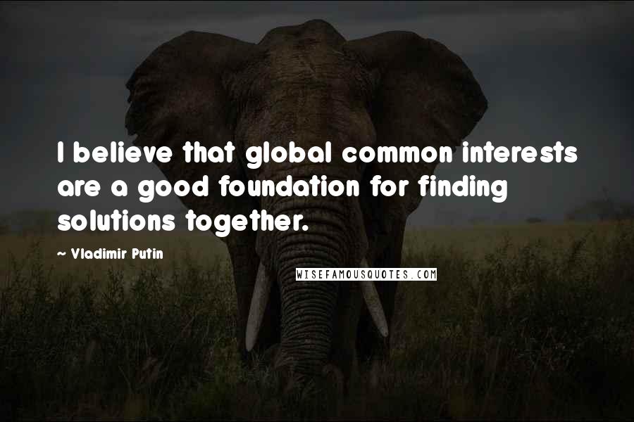 Vladimir Putin Quotes: I believe that global common interests are a good foundation for finding solutions together.