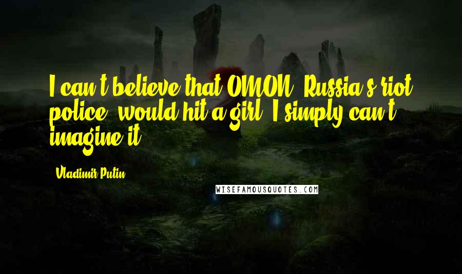 Vladimir Putin Quotes: I can't believe that OMON [Russia's riot police] would hit a girl. I simply can't imagine it.