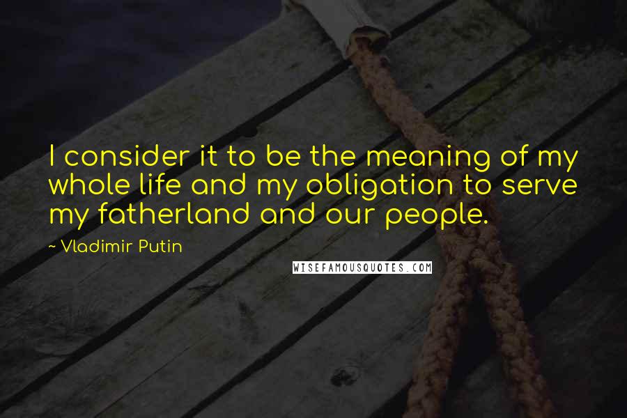 Vladimir Putin Quotes: I consider it to be the meaning of my whole life and my obligation to serve my fatherland and our people.