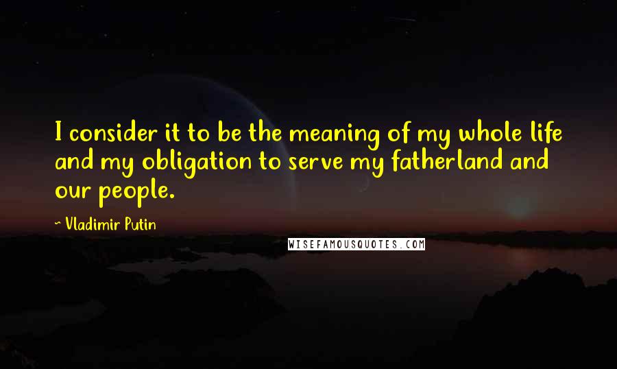 Vladimir Putin Quotes: I consider it to be the meaning of my whole life and my obligation to serve my fatherland and our people.
