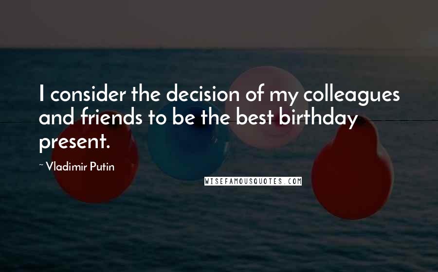 Vladimir Putin Quotes: I consider the decision of my colleagues and friends to be the best birthday present.