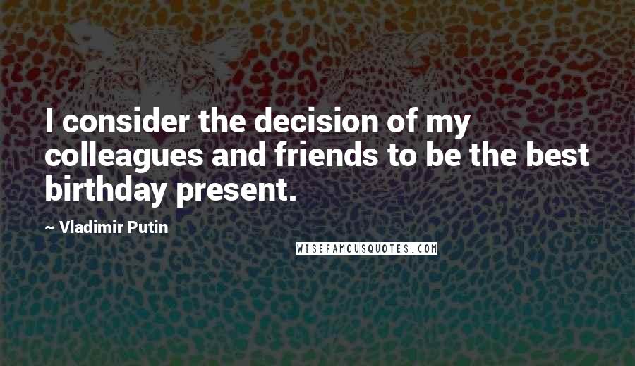 Vladimir Putin Quotes: I consider the decision of my colleagues and friends to be the best birthday present.