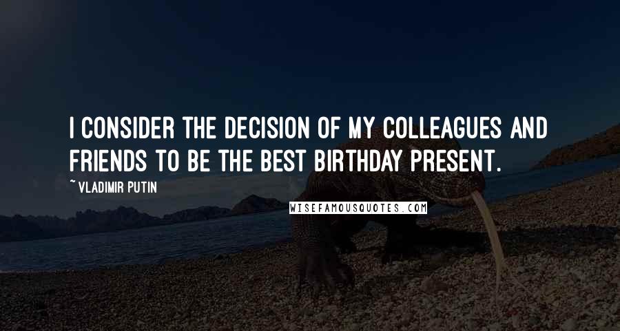 Vladimir Putin Quotes: I consider the decision of my colleagues and friends to be the best birthday present.