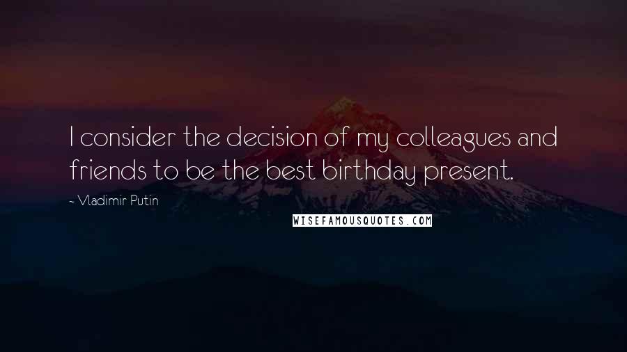 Vladimir Putin Quotes: I consider the decision of my colleagues and friends to be the best birthday present.