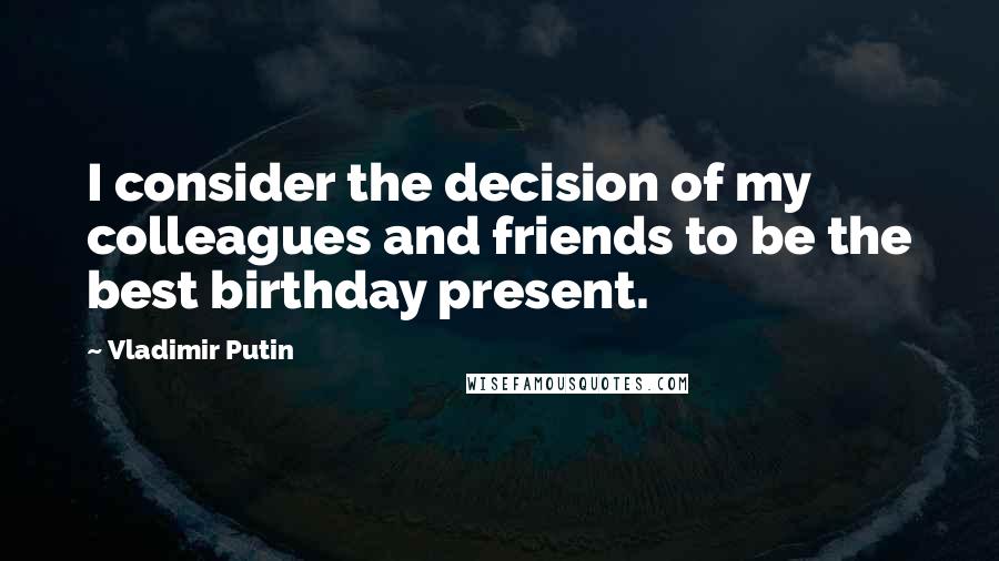 Vladimir Putin Quotes: I consider the decision of my colleagues and friends to be the best birthday present.
