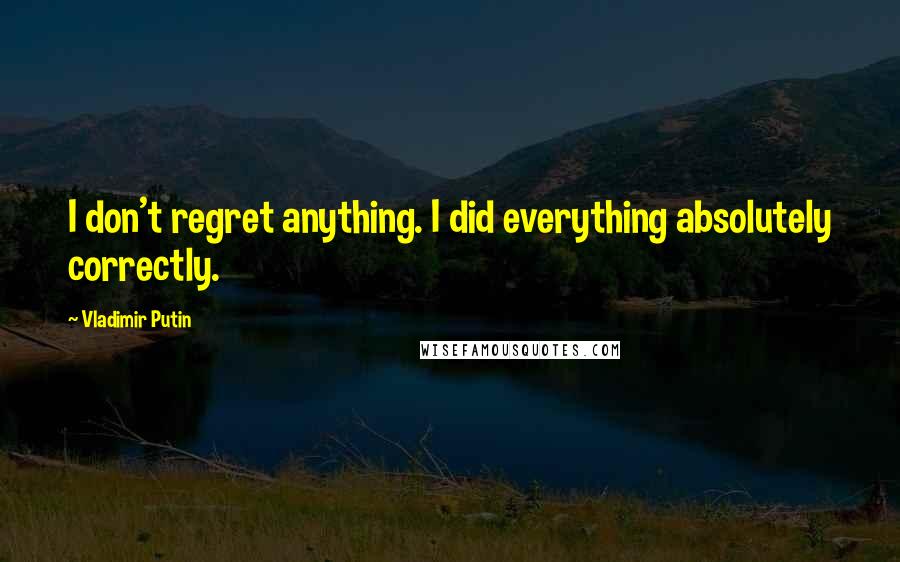 Vladimir Putin Quotes: I don't regret anything. I did everything absolutely correctly.