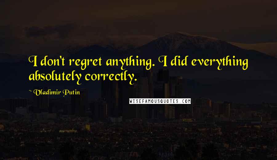 Vladimir Putin Quotes: I don't regret anything. I did everything absolutely correctly.