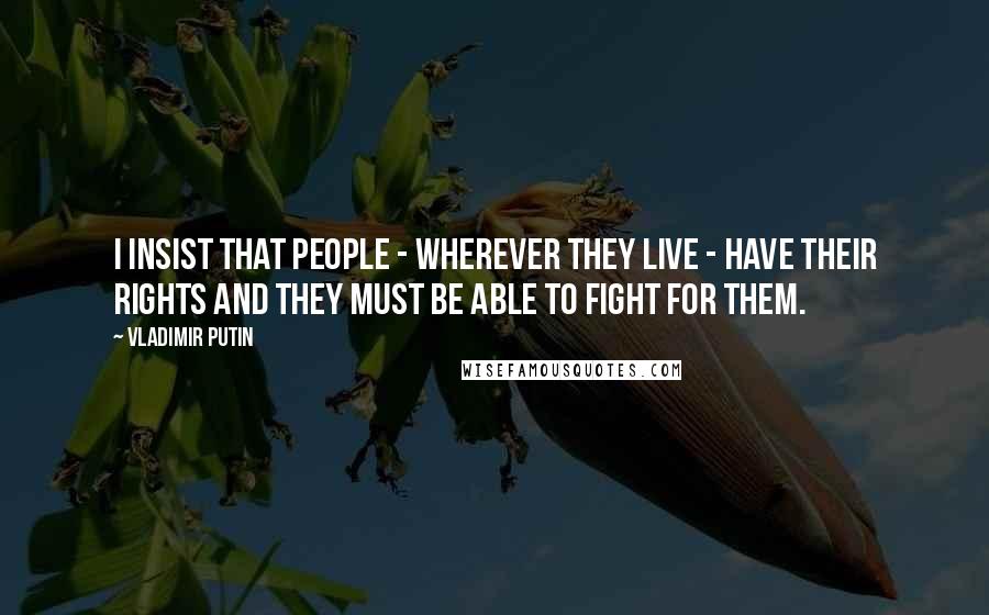 Vladimir Putin Quotes: I insist that people - wherever they live - have their rights and they must be able to fight for them.