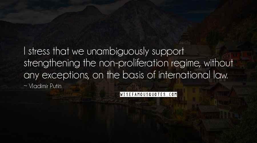 Vladimir Putin Quotes: I stress that we unambiguously support strengthening the non-proliferation regime, without any exceptions, on the basis of international law.