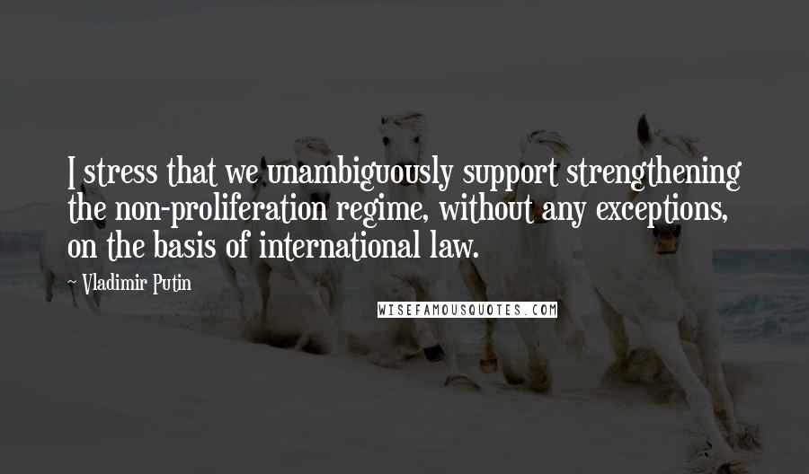 Vladimir Putin Quotes: I stress that we unambiguously support strengthening the non-proliferation regime, without any exceptions, on the basis of international law.
