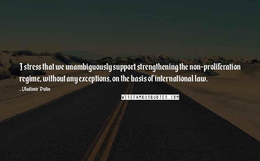 Vladimir Putin Quotes: I stress that we unambiguously support strengthening the non-proliferation regime, without any exceptions, on the basis of international law.
