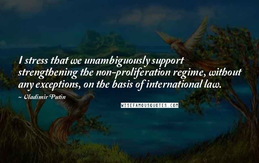 Vladimir Putin Quotes: I stress that we unambiguously support strengthening the non-proliferation regime, without any exceptions, on the basis of international law.