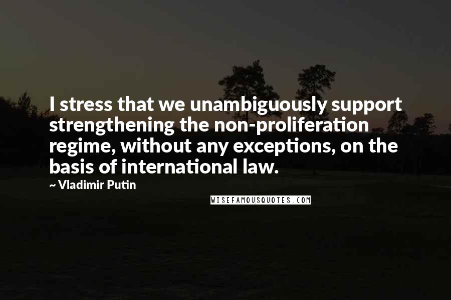 Vladimir Putin Quotes: I stress that we unambiguously support strengthening the non-proliferation regime, without any exceptions, on the basis of international law.