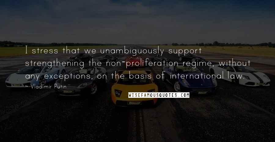 Vladimir Putin Quotes: I stress that we unambiguously support strengthening the non-proliferation regime, without any exceptions, on the basis of international law.