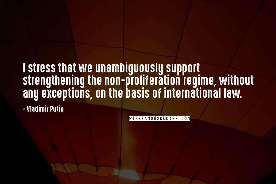 Vladimir Putin Quotes: I stress that we unambiguously support strengthening the non-proliferation regime, without any exceptions, on the basis of international law.