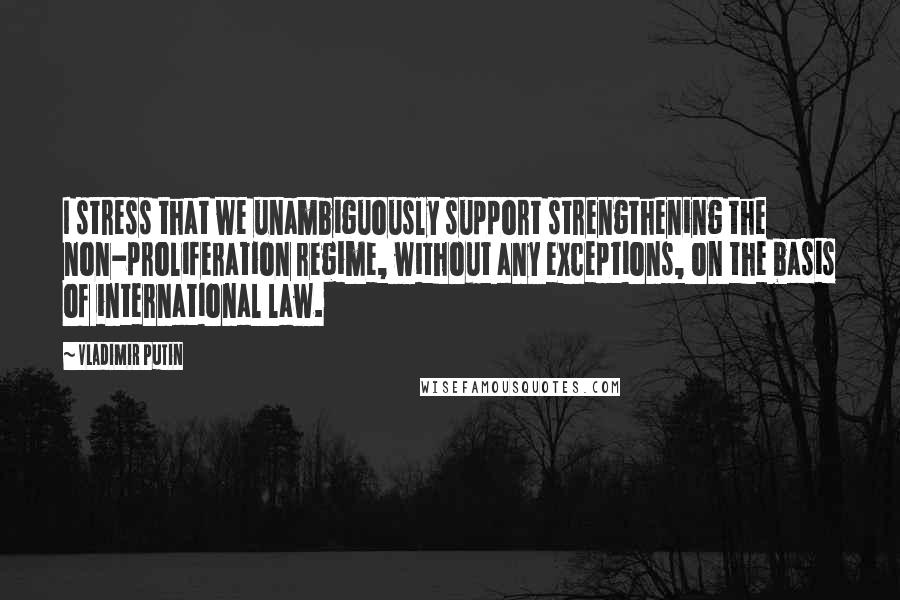 Vladimir Putin Quotes: I stress that we unambiguously support strengthening the non-proliferation regime, without any exceptions, on the basis of international law.