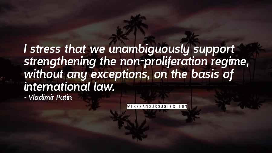 Vladimir Putin Quotes: I stress that we unambiguously support strengthening the non-proliferation regime, without any exceptions, on the basis of international law.