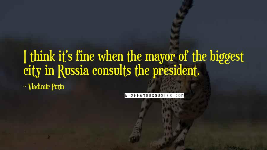 Vladimir Putin Quotes: I think it's fine when the mayor of the biggest city in Russia consults the president.