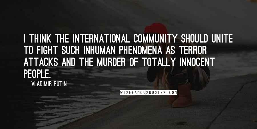 Vladimir Putin Quotes: I think the international community should unite to fight such inhuman phenomena as terror attacks and the murder of totally innocent people.
