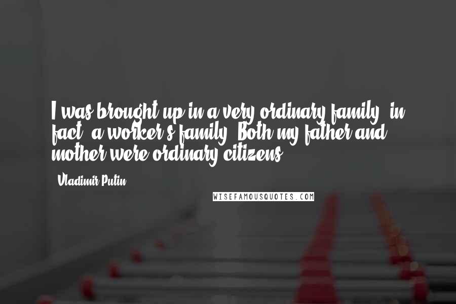 Vladimir Putin Quotes: I was brought up in a very ordinary family, in fact, a worker's family. Both my father and mother were ordinary citizens.