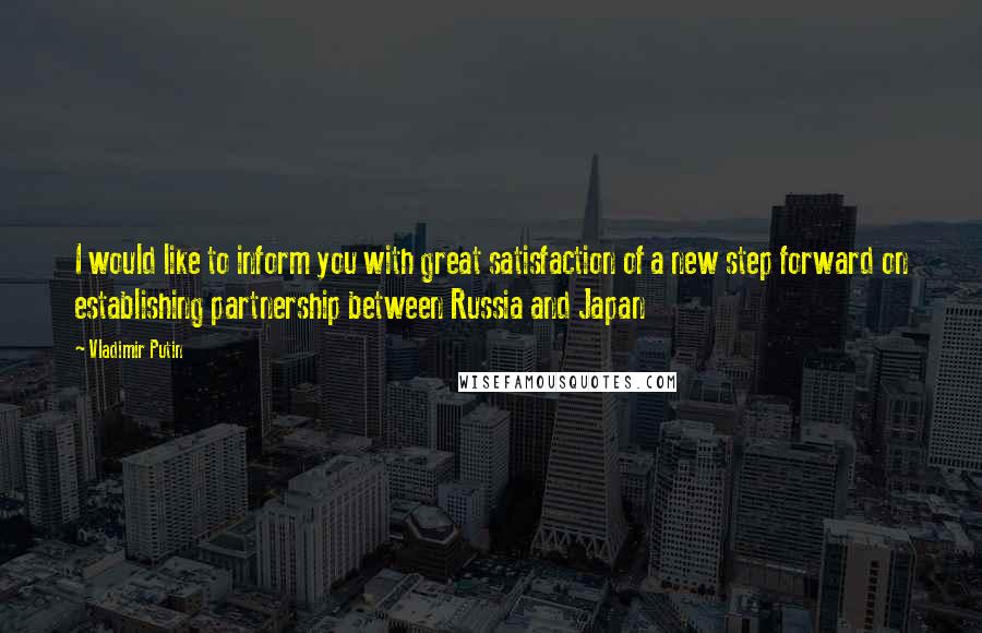 Vladimir Putin Quotes: I would like to inform you with great satisfaction of a new step forward on establishing partnership between Russia and Japan