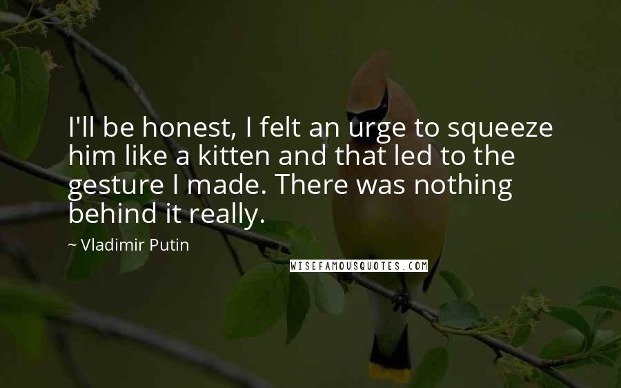 Vladimir Putin Quotes: I'll be honest, I felt an urge to squeeze him like a kitten and that led to the gesture I made. There was nothing behind it really.