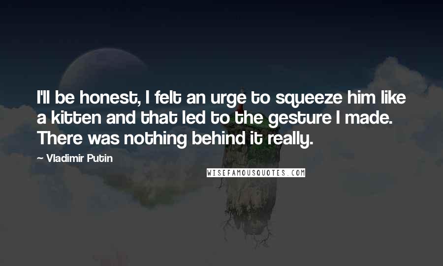 Vladimir Putin Quotes: I'll be honest, I felt an urge to squeeze him like a kitten and that led to the gesture I made. There was nothing behind it really.