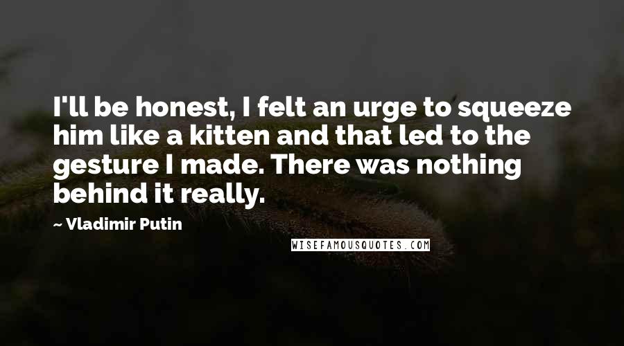 Vladimir Putin Quotes: I'll be honest, I felt an urge to squeeze him like a kitten and that led to the gesture I made. There was nothing behind it really.