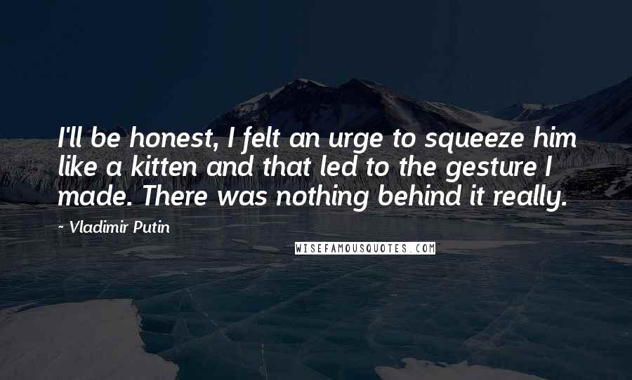 Vladimir Putin Quotes: I'll be honest, I felt an urge to squeeze him like a kitten and that led to the gesture I made. There was nothing behind it really.