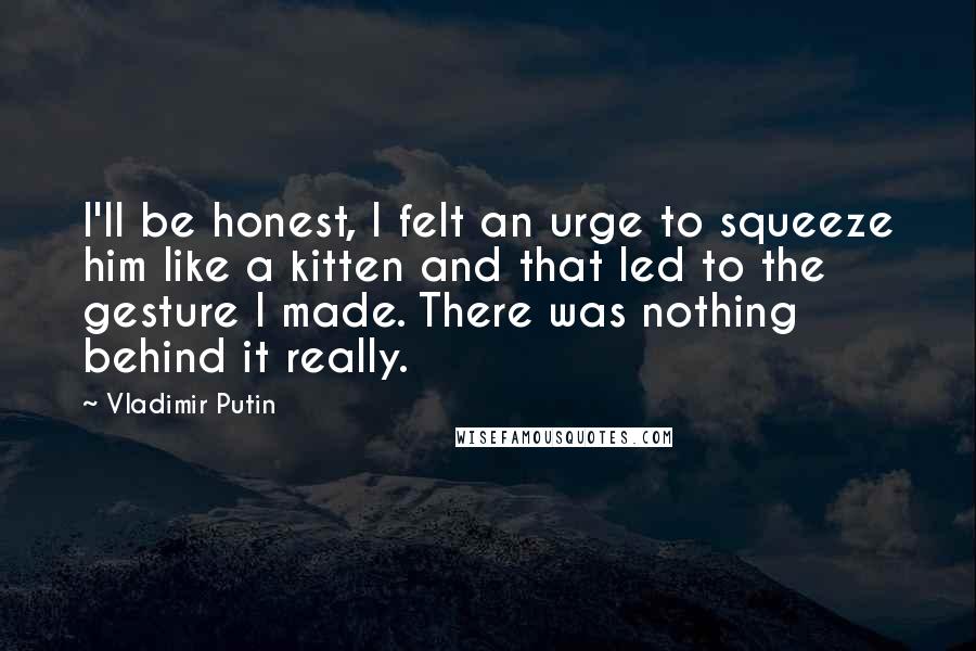 Vladimir Putin Quotes: I'll be honest, I felt an urge to squeeze him like a kitten and that led to the gesture I made. There was nothing behind it really.