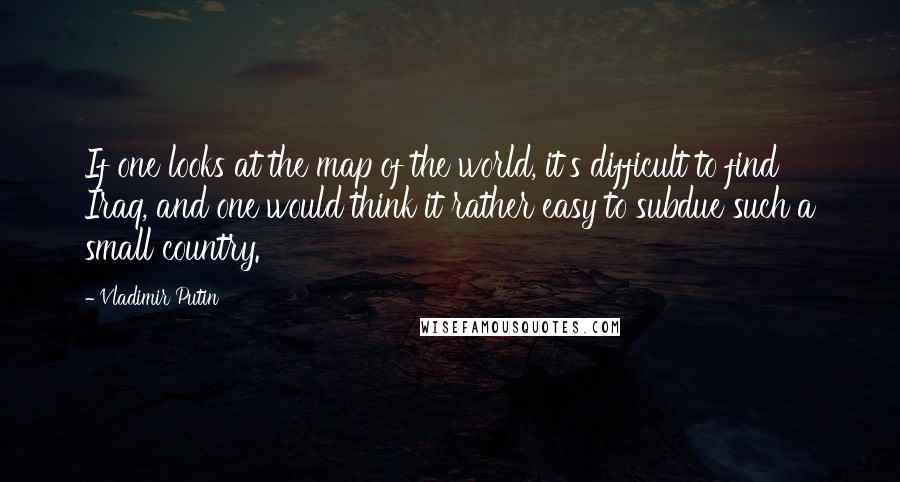 Vladimir Putin Quotes: If one looks at the map of the world, it's difficult to find Iraq, and one would think it rather easy to subdue such a small country.