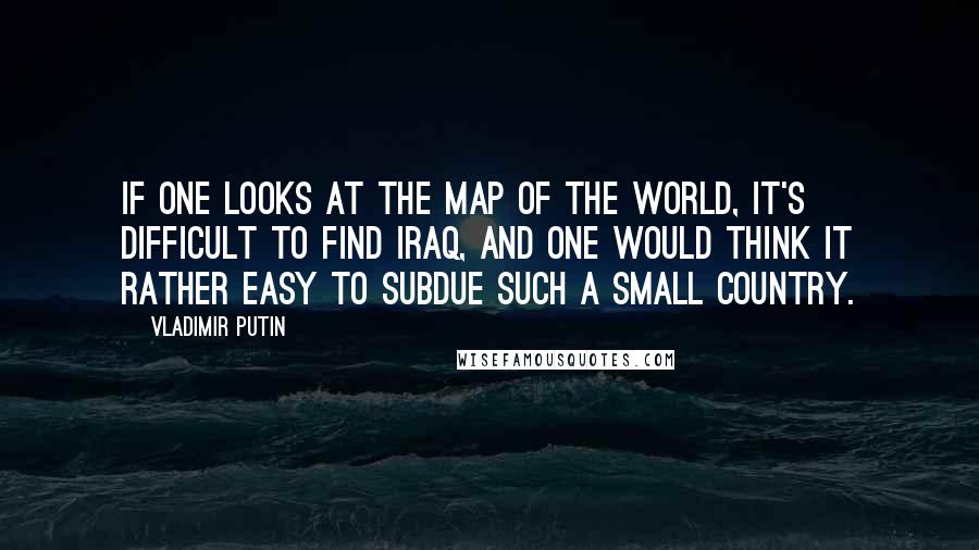 Vladimir Putin Quotes: If one looks at the map of the world, it's difficult to find Iraq, and one would think it rather easy to subdue such a small country.