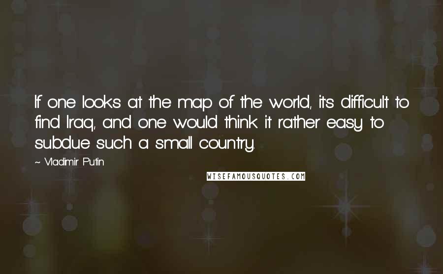 Vladimir Putin Quotes: If one looks at the map of the world, it's difficult to find Iraq, and one would think it rather easy to subdue such a small country.