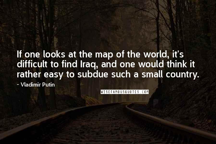 Vladimir Putin Quotes: If one looks at the map of the world, it's difficult to find Iraq, and one would think it rather easy to subdue such a small country.