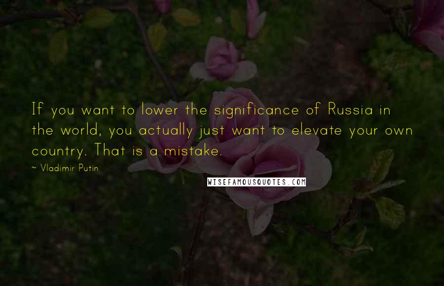 Vladimir Putin Quotes: If you want to lower the significance of Russia in the world, you actually just want to elevate your own country. That is a mistake.