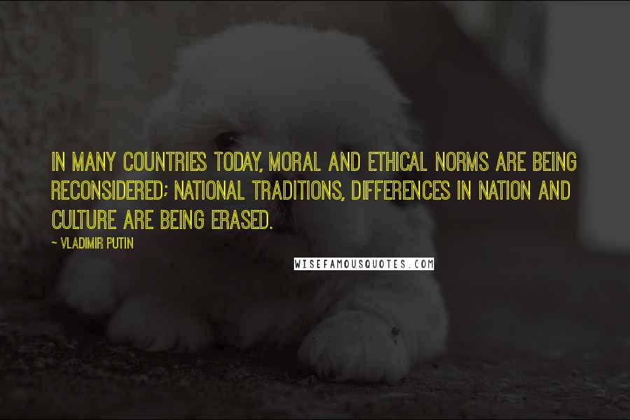 Vladimir Putin Quotes: In many countries today, moral and ethical norms are being reconsidered; national traditions, differences in nation and culture are being erased.