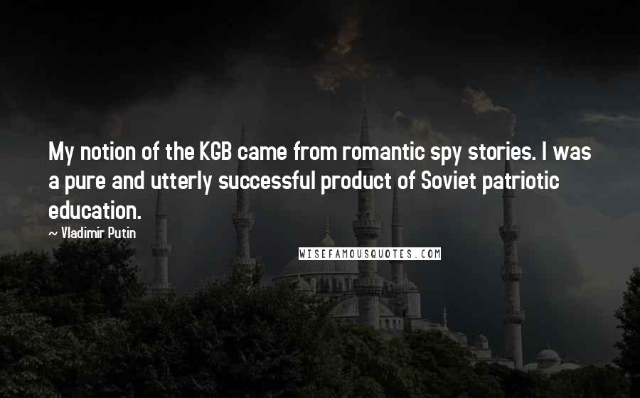 Vladimir Putin Quotes: My notion of the KGB came from romantic spy stories. I was a pure and utterly successful product of Soviet patriotic education.