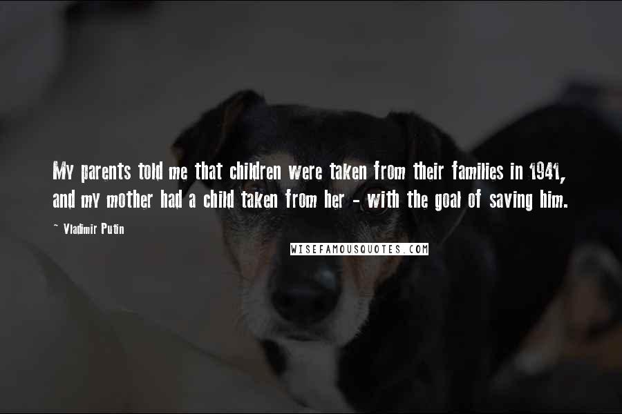 Vladimir Putin Quotes: My parents told me that children were taken from their families in 1941, and my mother had a child taken from her - with the goal of saving him.