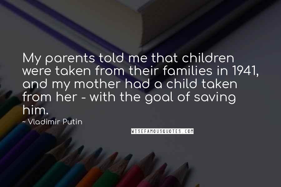 Vladimir Putin Quotes: My parents told me that children were taken from their families in 1941, and my mother had a child taken from her - with the goal of saving him.