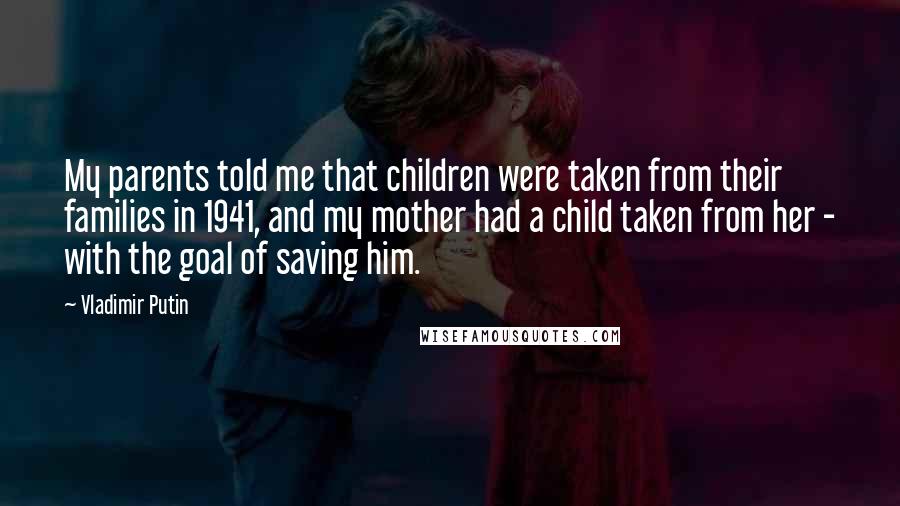 Vladimir Putin Quotes: My parents told me that children were taken from their families in 1941, and my mother had a child taken from her - with the goal of saving him.