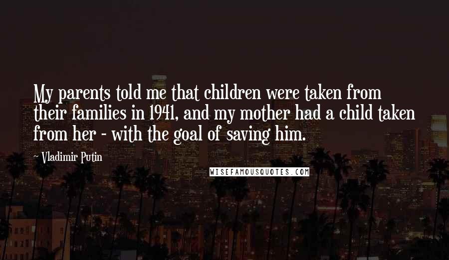 Vladimir Putin Quotes: My parents told me that children were taken from their families in 1941, and my mother had a child taken from her - with the goal of saving him.