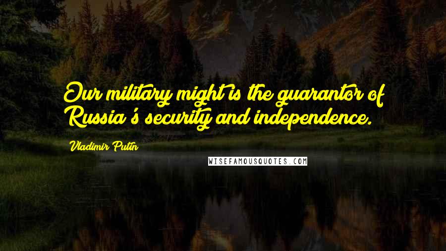 Vladimir Putin Quotes: Our military might is the guarantor of Russia's security and independence.