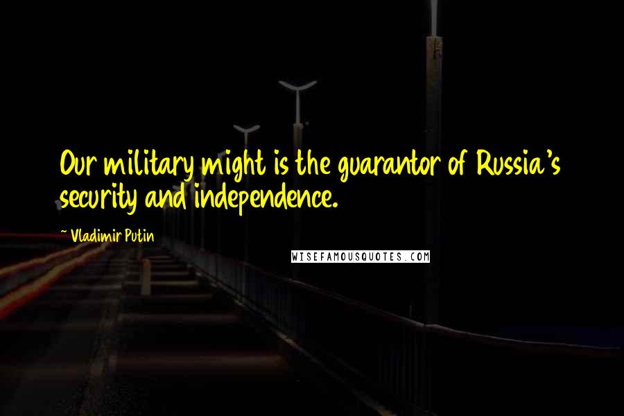 Vladimir Putin Quotes: Our military might is the guarantor of Russia's security and independence.