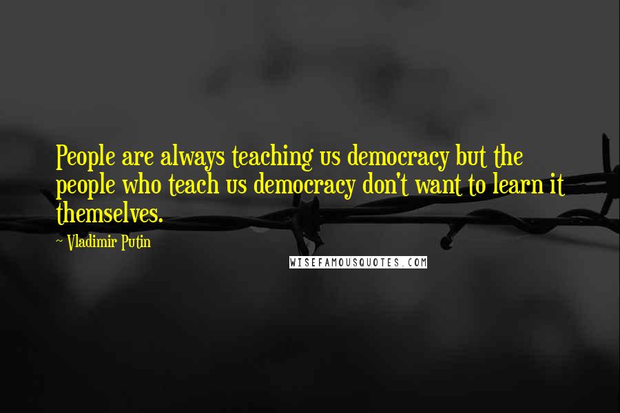 Vladimir Putin Quotes: People are always teaching us democracy but the people who teach us democracy don't want to learn it themselves.