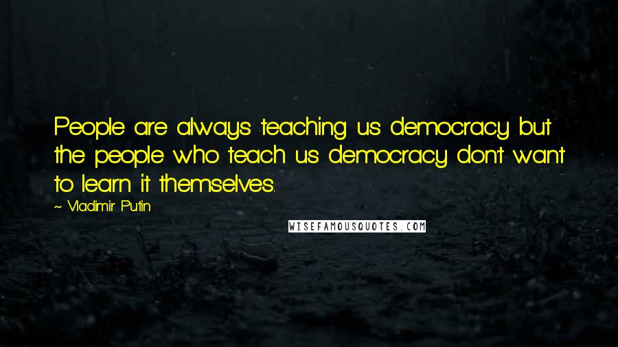 Vladimir Putin Quotes: People are always teaching us democracy but the people who teach us democracy don't want to learn it themselves.