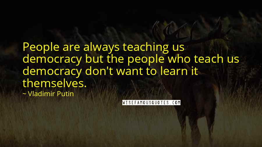 Vladimir Putin Quotes: People are always teaching us democracy but the people who teach us democracy don't want to learn it themselves.