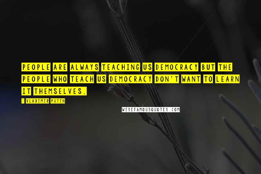 Vladimir Putin Quotes: People are always teaching us democracy but the people who teach us democracy don't want to learn it themselves.
