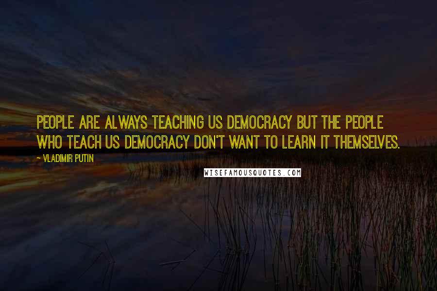 Vladimir Putin Quotes: People are always teaching us democracy but the people who teach us democracy don't want to learn it themselves.