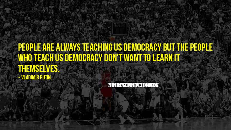 Vladimir Putin Quotes: People are always teaching us democracy but the people who teach us democracy don't want to learn it themselves.