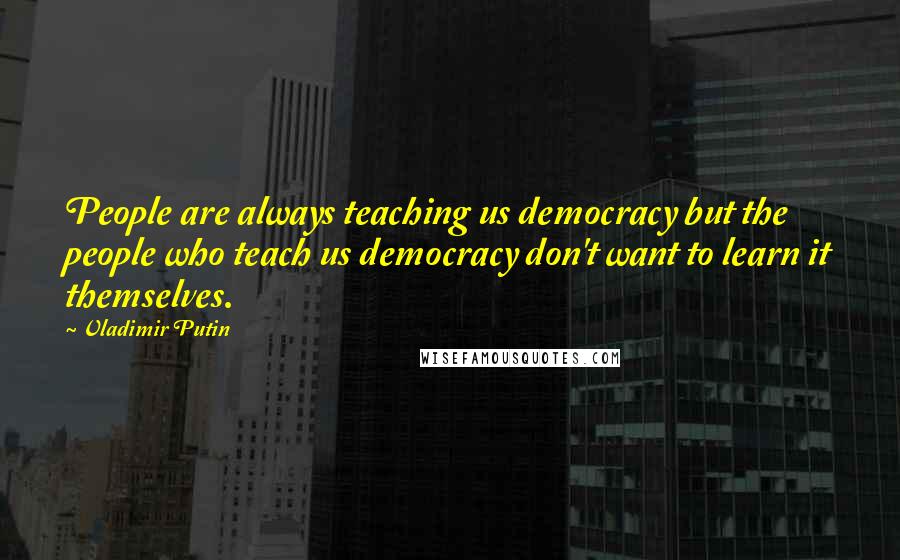 Vladimir Putin Quotes: People are always teaching us democracy but the people who teach us democracy don't want to learn it themselves.